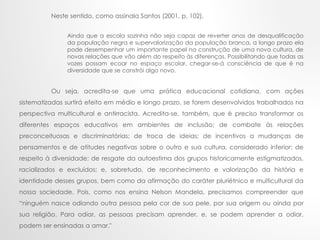 Neste sentido, como assinala Santos (2001, p. 102),
Ainda que a escola sozinha não seja capaz de reverter anos de desqualificação
da população negra e supervalorização da população branca, a longo prazo ela
pode desempenhar um importante papel na construção de uma nova cultura, de
novas relações que vão além do respeito às diferenças. Possibilitando que todas as
vozes possam ecoar no espaço escolar, chegar-se-á consciência de que é na
diversidade que se constrói algo novo.
Ou seja, acredita-se que uma prática educacional cotidiana, com ações
sistematizadas surtirá efeito em médio e longo prazo, se forem desenvolvidos trabalhados na
perspectiva multicultural e antirracista. Acredita-se, também, que é preciso transformar os
diferentes espaços educativos em ambientes de inclusão; de combate às relações
preconceituosas e discriminatórias; de troca de ideias; de incentivos a mudanças de
pensamentos e de atitudes negativas sobre o outro e sua cultura, considerado inferior; de
respeito à diversidade; de resgate da autoestima dos grupos historicamente estigmatizados,
racializados e excluídos; e, sobretudo, de reconhecimento e valorização da história e
identidade desses grupos, bem como da afirmação do caráter pluriétnico e multicultural da
nossa sociedade. Pois, como nos ensina Nelson Mandela, precisamos compreender que
“ninguém nasce odiando outra pessoa pela cor de sua pele, por sua origem ou ainda por
sua religião. Para odiar, as pessoas precisam aprender, e, se podem aprender a odiar,
podem ser ensinadas a amar."
 
