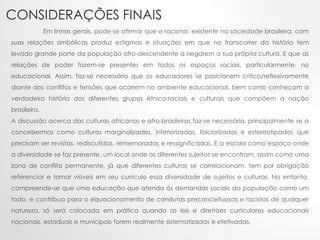 CONSIDERAÇÕES FINAIS
Em linhas gerais, pode-se afirmar que o racismo, existente na sociedade brasileira, com
suas relações simbólicas produz estigmas e situações em que no transcorrer da história tem
levado grande parte da população afro-descendente a negarem a sua própria cultura. E que as
relações de poder fazem-se presentes em todos os espaços sociais, particularmente, no
educacional. Assim, faz-se necessário que os educadores se posicionem crítico/reflexivamente
diante dos conflitos e tensões que ocorrem no ambiente educacional, bem como conheçam a
verdadeira história dos diferentes grupos étnico-raciais e culturais que compõem a nação
brasileira.
A discussão acerca das culturas africanas e afro-brasileiras faz-se necessária, principalmente se a
concebermos como culturas marginalizadas, inferiorizadas, folclorizadas e estereotipadas que
precisam ser revistas, rediscutidas, rememoradas e ressignificadas. E a escola como espaço onde
a diversidade se faz presente, um local onde os diferentes sujeitos se encontram, assim como uma
zona de conflito permanente, já que diferentes culturas se correlacionam, tem por obrigação
referenciar e tornar visíveis em seu currículo essa diversidade de sujeitos e culturas. No entanto,
compreende-se que uma educação que atenda às demandas sociais da população como um
todo, e contribua para o equacionamento de condutas preconceituosas e racistas de qualquer
natureza, só será colocada em prática quando as leis e diretrizes curriculares educacionais
nacionais, estaduais e municipais forem realmente sistematizadas e efetivadas.
 
