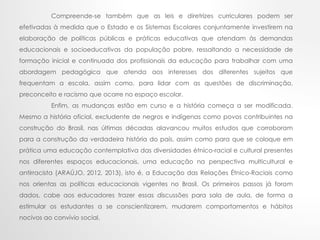 Compreende-se também que as leis e diretrizes curriculares podem ser
efetivadas à medida que o Estado e os Sistemas Escolares conjuntamente investirem na
elaboração de políticas públicas e práticas educativas que atendam às demandas
educacionais e socioeducativas da população pobre, ressaltando a necessidade de
formação inicial e continuada dos profissionais da educação para trabalhar com uma
abordagem pedagógica que atenda aos interesses dos diferentes sujeitos que
frequentam a escola, assim como, para lidar com as questões de discriminação,
preconceito e racismo que ocorre no espaço escolar.
Enfim, as mudanças estão em curso e a história começa a ser modificada.
Mesmo a história oficial, excludente de negros e indígenas como povos contribuintes na
construção do Brasil, nas últimas décadas alavancou muitos estudos que corroboram
para a construção da verdadeira história do país, assim como para que se coloque em
prática uma educação contemplativa das diversidades étnico-racial e cultural presentes
nos diferentes espaços educacionais, uma educação na perspectiva multicultural e
antirracista (ARAÚJO, 2012, 2013), isto é, a Educação das Relações Étnico-Raciais como
nos orientas as políticas educacionais vigentes no Brasil. Os primeiros passos já foram
dados, cabe aos educadores trazer essas discussões para sala de aula, de forma a
estimular os estudantes a se conscientizarem, mudarem comportamentos e hábitos
nocivos ao convívio social.
 