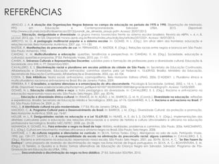 REFERÊNCIAS
ARAÚJO, J. A. A atuação das Organizações Negras Baianas no campo da educação no período de 1970 a 1990. Dissertação de Mestrado.
PPG em Educação e Contemporaneidade. Salvador: UFBA, 2013. Disponível:
http://www.cdi.uneb.br/pdfs/dissertacao/2013/jurandir_de_almeida_araujo.pdf>. Acesso: 20/07/2013.
______. Educação, desigualdade e diversidade: os grupos menos favorecidos frente ao sistema escolar brasileiro. Revista da ABPN, v. 4, n. 8,
jul./out. 2012, pp. 114-125. Disponível: <www.apnb.org.br/Revista/index.php/edições/articles/257/222>. Acesso: 18/07/2013.
ARROYO, M. G. A pedagogia multirracial popular e o sistema escolar. In: GOMES, N. L. (Org.). Um olhar além das fronteiras: educação e
relações raciais. Belo Horizonte: Autêntica, 2007. pp. 111-130.
BASTIDE, R. Manifestações do preconceito de cor. In: FERNANDES, F.; BASTIDE, R. (Orgs.). Relações raciais entre negros e brancos em São Paulo:
São Paulo: Anhembi, 1955.
CANDAU, V. M. Multiculturalismo e educação: questões, tendências e perspectivas. In: CANDAU, V. M. (Org.). Sociedade, educação e
cultura(s): questões e propostas. 3ª Ed. Petrópolis: Vozes, 2010. pp. 11-101.
CANEN, A. Universos Culturais e Representações Docentes: subsídios para a formação de professores para a diversidade cultural. Educação &
Sociedade, ano XXII, n. 77, Dezembro/2001.
CAVALLEIRO, E. S. Discriminação racial e pluralismo em escolas públicas da cidade de São Paulo. In: Secretaria de Educação Continuada,
Alfabetização e Diversidade. Educação anti-racista: caminhos abertos pela Lei Federal n. 10.639/03. Brasília: Ministério da Educação,
Secretaria de Educação Continuada, Alfabetização e Diversidade, 2005. pp. 65-104.
COSTA, S. Dois Atlânticos: teoria social, anti-racismo, cosmopolitismo. Belo Horizonte: Editora UFMG, 2006. D’ADESKY, J. Pluralismo étnico e
multiculturalismo: racismo e anti-racismo no Brasil. Rio de Janeiro: Pallas, 2009.
FERREIRA, R. F. O brasileiro, o racismo silencioso e a emancipação do afro-descendente. Psicologia & Sociedade. [online]. 2002, v. 14, n. 1, pp.
69-86. Disponível: <www.scielo.br/scielo.php?script=sci_pdf&pid=S010271822002000100005&lng=en&nrm=iso&tlng=pt>. Acesso: 15/03/2009.
GOMES, N. L. Educação cidadã, etnia e raça: o trato pedagógico da diversidade. In: CAVALLEIRO, E. S. (Org.). Racismo e anti-racismo na
educação: repensando nossa escola. São Paulo: Selo Negro, 2001. pp. 83-96.
______. Educação e diversidade étnico-cultural. In: RAMOS, M. N; ADÃO, J. M.; BARROS, G. M. N. (Coords.). Diversidade na educação: reflexões
e experiências. Brasília: Secretaria de Educação Média e Tecnológica, 2003. pp. 67-76. GUIMARÃES, A. S. A. Racismo e anti-racismo no Brasil. 3ª
Ed. São Paulo: Editora 34, 2009. p. 59.
HALL, S. A identidade cultural na pós-modernidade. 11ª Ed. Rio de Janeiro: DP&A, 2006.
MACEDO, C. A. Programa Cultural para o Desenvolvimento do Brasil. In: BARROS, J. M. (Org.). Diversidade Cultural: da proteção a promoção.
Belo Horizonte: Autêntica, 2008. pp. 76-87.
MÜLLER, M. L. R. Desigualdades raciais na educação e a Lei 10.639/03. In: NUNES, A. E. da S. S; OLIVEIRA, E. V. (Orgs.). Implementações das
diretrizes curriculares para a educação das relações étnico-raciais e o ensino de história e cultura afro-brasileira e africana na educação
profissional e tecnológica. Brasília: MEC/SETEC, 2008. pp. 20-28.
MUNANGA, K; GOMES, N.L. Para entender o negro no Brasil de hoje: História, realidades, problemas e caminhos. São Paulo, 2006. NASCIMENTO,
E. L. (Org.). Cultura em Movimento: matrizes africanas e ativismo negro no Brasil. São Paulo: Selo Negro, 2008.
SANTOMÉ, J. T. As culturas negadas e silenciadas no currículo. In: SILVA, Tomaz Tadeu (Org.). Alienígenas na sala de aula. Petrópolis: Vozes,
1995. pp. 159-177. SANTOS, I. A. A responsabilidade da escola na eliminação do preconceito racial: alguns caminhos In: CAVALLEIRO, E. S.
(Org.). Racismo e anti-racismo na educação: repensando nossa escola. São Paulo: Selo Negro, 2001. pp. 83-96. SILVA, A. C. “Se Eles Fazem Eu
Desfaço”: uma proposta de reversão da discriminação do negro nos livros iniciais de língua portuguesa. In: SILVA, A. C.; BOAVENTURA, E. M.
(Orgs.). O Terreiro, a Quadra e a Roda: formas alternativas de Educação da Criança Negra em Salvador. Salvador: Programa de Pós-
Graduação em Educação da UFBA, 1996.
______. Desconstruindo a discriminação do negro no livro didático. 2ª Ed. Salvador: EDUFBA, 2010.
 