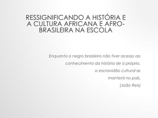Enquanto o negro brasileiro não tiver acesso ao
conhecimento da história de si próprio,
a escravidão cultural se
manterá no país.
(João Reis)
RESSIGNIFICANDO A HISTÓRIA E
A CULTURA AFRICANA E AFRO-
BRASILEIRA NA ESCOLA
 