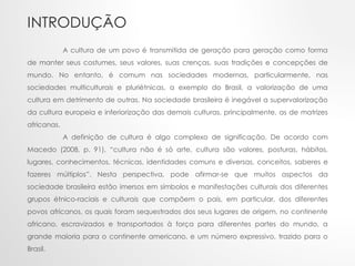 INTRODUÇÃO
A cultura de um povo é transmitida de geração para geração como forma
de manter seus costumes, seus valores, suas crenças, suas tradições e concepções de
mundo. No entanto, é comum nas sociedades modernas, particularmente, nas
sociedades multiculturais e pluriétnicas, a exemplo do Brasil, a valorização de uma
cultura em detrimento de outras. Na sociedade brasileira é inegável a supervalorização
da cultura europeia e inferiorização das demais culturas, principalmente, as de matrizes
africanas.
A definição de cultura é algo complexo de significação. De acordo com
Macedo (2008, p. 91), “cultura não é só arte, cultura são valores, posturas, hábitos,
lugares, conhecimentos, técnicas, identidades comuns e diversas, conceitos, saberes e
fazeres múltiplos”. Nesta perspectiva, pode afirmar-se que muitos aspectos da
sociedade brasileira estão imersos em símbolos e manifestações culturais dos diferentes
grupos étnico-raciais e culturais que compõem o país, em particular, dos diferentes
povos africanos, os quais foram sequestrados dos seus lugares de origem, no continente
africano, escravizados e transportados à força para diferentes partes do mundo, a
grande maioria para o continente americano, e um número expressivo, trazido para o
Brasil.
 