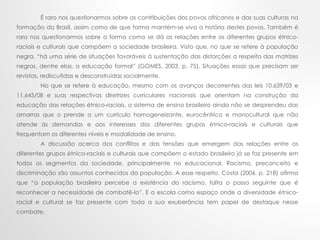 É raro nos questionarmos sobre as contribuições dos povos africanos e das suas culturas na
formação do Brasil, assim como de que forma mantém-se viva a história destes povos. Também é
raro nos questionarmos sobre a forma como se dá as relações entre os diferentes grupos étnico-
raciais e culturais que compõem a sociedade brasileira. Visto que, no que se refere à população
negra, “há uma série de situações favoráveis à sustentação das distorções a respeito das matrizes
negras, dentre elas, a educação formal” (GOMES, 2003, p. 75). Situações essas que precisam ser
revistas, rediscutidas e desconstruídas socialmente.
No que se refere à educação, mesmo com os avanços decorrentes das leis 10.639/03 e
11.645/08 e suas respectivas diretrizes curriculares nacionais que orientam na construção da
educação das relações étnico-raciais, o sistema de ensino brasileiro ainda não se desprendeu das
amarras que o prende a um currículo homogeneizante, eurocêntrico e monocultural que não
atende às demandas e aos interesses dos diferentes grupos étnico-raciais e culturais que
frequentam os diferentes níveis e modalidade de ensino.
A discussão acerca dos conflitos e das tensões que emergem das relações entre os
diferentes grupos étnico-raciais e culturais que compõem o estado brasileiro já se faz presente em
todos os segmentos da sociedade, principalmente no educacional. Racismo, preconceito e
discriminação são assuntos conhecidos da população. A esse respeito, Costa (2006, p. 218) afirma
que “a população brasileira percebe a existência do racismo, falta o passo seguinte que é
reconhecer a necessidade de combatê-lo”. E a escola como espaço onde a diversidade étnico-
racial e cultural se faz presente com toda a sua exuberância tem papel de destaque nesse
combate.
 