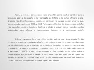 Assim, as reflexões apresentadas neste artigo têm como objetivo contribuir para a
discussão acerca do resgate e da valorização da história e da cultura africana e afro-
brasileira nos diferentes espaços sociais, em particular, no espaço escolar. Uma vez que,
como assinala nascimento (2008, p. 205), “a imagem distorcida da áfrica, ou sua omissão,
nos currículos escolares brasileiros legitima e ajuda a erguer como verdades noções
elaboradas para reforçar o supremacismo branco e a dominação racial”.
O texto ora apresentado está divido em três tópicos, além desta introdução. No
primeiro, apresenta-se uma breve reflexão acerca do racismo e do lugar marginal em que
os afro-descendentes se encontram na sociedade brasileira; no segundo, parte-se da
concepção de que a educação constitui-se como um dos principais meios para a
valorização da história e da cultura africana e afro- brasileira e de outras culturas
historicamente estigmatizadas, negadas e/ou silenciadas nos currículos escolares; no
terceiro e último, as considerações finais, nossas ponderações acercas das questões
arroladas no texto e as possíveis estratégias para solucioná-las.
 