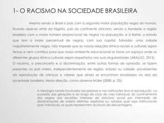1- O RACISMO NA SOCIEDADE BRASILEIRA
Mesmo sendo o Brasil o país com a segunda maior população negra do mundo,
ficando apenas atrás da Nigéria, país do continente africano; sendo o Nordeste a região
brasileira com o maior número proporcional de negros na população; e a Bahia, o estado
que tem o maior percentual de negros, com sua capital, Salvador, uma cidade
majoritariamente negra, não impede que as nossas relações étnico-raciais e culturais sejam
tensas e nem contribui para que nosso ambiente educacional se torne um espaço onde os
diferentes grupos étnico-culturais sejam respeitados nas suas singularidades (ARAÚJO, 2013).
O racismo, o preconceito e a discriminação, entre outras formas de opressão, se fazem
presentes no país inteiro, independentemente de região, estado ou cidade, provenientes
da reprodução de crenças e valores que ainda se encontram enraizados no seio da
sociedade brasileira. Nesta direção, como observa Müller (2008, p. 25):
A ideologia racista inculcada nas pessoas e nas instituições leva à reprodução, na
sucessão das gerações e ao longo do ciclo da vida individual, do confinamento
dos negros aos escalões inferiores da estrutura social por intermédio de
discriminações de ordens distintas: explícitas ou veladas quer seja institucionais
quer individuais, as quais representam acúmulo de desvantagens.
 