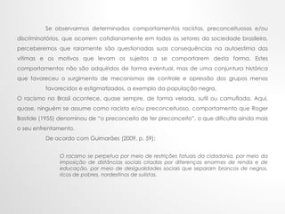 Se observarmos determinados comportamentos racistas, preconceituosos e/ou
discriminatórios, que ocorrem cotidianamente em todos os setores da sociedade brasileira,
perceberemos que raramente são questionadas suas consequências na autoestima das
vítimas e os motivos que levam os sujeitos a se comportarem desta forma. Estes
comportamentos não são adquiridos de forma eventual, mas de uma conjuntura histórica
que favoreceu o surgimento de mecanismos de controle e opressão dos grupos menos
favorecidos e estigmatizados, a exemplo da população negra.
O racismo no Brasil acontece, quase sempre, de forma velada, sutil ou camuflada. Aqui,
quase, ninguém se assume como racista e/ou preconceituoso, comportamento que Roger
Bastide (1955) denominou de “o preconceito de ter preconceito”, o que dificulta ainda mais
o seu enfrentamento.
De acordo com Guimarães (2009, p. 59):
O racismo se perpetua por meio de restrições fatuais da cidadania, por meio da
imposição de distâncias sociais criadas por diferenças enormes de renda e de
educação, por meio de desigualdades sociais que separam brancos de negros,
ricos de pobres, nordestinos de sulistas.
 