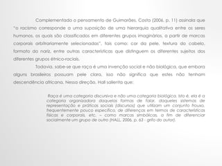 Complementado o pensamento de Guimarães, Costa (2006, p. 11) assinala que
“o racismo corresponde a uma suposição de uma hierarquia qualitativa entre os seres
humanos, os quais são classificados em diferentes grupos imaginários, a partir de marcas
corporais arbitrariamente selecionadas”, tais como: cor da pele, textura do cabelo,
formato do nariz, entre outras características que distinguem os diferentes sujeitos dos
diferentes grupos étnico-raciais.
Todavia, sabe-se que raça é uma invenção social e não biológica, que embora
alguns brasileiros possuam pele clara, isso não significa que estes não tenham
descendência africana. Nessa direção, Hall salienta que:
Raça é uma categoria discursiva e não uma categoria biológica. Isto é, ela é a
categoria organizadora daquelas formas de falar, daqueles sistemas de
representação e práticas sociais (discursos) que utilizam um conjunto frouxo,
frequentemente pouco específico, de diferenças em termos de características
físicas e corporais, etc. – como marcas simbólicas, a fim de diferenciar
socialmente um grupo de outro (HALL, 2006, p. 63 - grifo do autor).
 