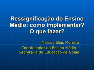 Ressignificação do Ensino Médio: como implementar? O que fazer? Marcos Elias Moreira Coordenador do Ensino Médio - Secretaria da Educação de Goiás 