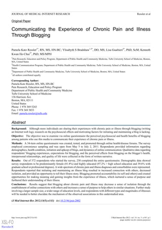 JOURNAL OF MEDICAL INTERNET RESEARCH                                                                                                     Ressler et al

     Original Paper

     Communicating the Experience of Chronic Pain and Illness
     Through Blogging

     Pamela Katz Ressler1*, RN, MS, HN-BC; Ylisabyth S Bradshaw1,2*, DO, MS; Lisa Gualtieri2*, PhD, ScM; Kenneth
     Kwan Ho Chui3*, PhD, MS/MPH
     1
     Pain Research, Education and Policy Program, Department of Public Health and Community Medicine, Tufts University School of Medicine, Boston,
     MA, United States
     2
      Health Communication Program, Department of Public Health and Community Medicine, Tufts University School of Medicine, Boston, MA, United
     States
     3
      Department of Public Health and Community Medicine, Tufts University School of Medicine, Boston, MA, United States
     *
      all authors contributed equally

     Corresponding Author:
     Pamela Katz Ressler, RN, MS, HN-BC
     Pain Research, Education and Policy Program
     Department of Public Health and Community Medicine
     Tufts University School of Medicine
     136 Harrison Ave.
     Boston, MA, 02111
     United States
     Phone: 1 978 369 5243
     Fax: 1 978 369 5853
     Email: pamela.ressler@tufts.edu


     Abstract
     Background: Although more individuals are sharing their experiences with chronic pain or illness through blogging (writing
     an Internet web log), research on the psychosocial effects and motivating factors for initiating and maintaining a blog is lacking.
     Objective: The objective was to examine via online questionnaire the perceived psychosocial and health benefits of blogging
     among patients who use this media to communicate their experience of chronic pain or illness.
     Methods: A 34-item online questionnaire was created, tested, and promoted through online health/disease forums. The survey
     employed convenience sampling and was open from May 5 to July 2, 2011. Respondents provided information regarding
     demographics, health condition, initiation and upkeep of blogs, and dynamics of online communication. Qualitative data regarding
     respondents’ blogging experiences, expectations for blogging, and the perceived effects from blogging on the blogger’s health,
     interpersonal relationships, and quality of life were collected in the form of written narrative.
     Results: Out of 372 respondents who started the survey, 230 completed the entire questionnaire. Demographic data showed
     survey respondents to be predominantly female (81.8%) and highly educated (97.2% > high school education and 39.6% with
     graduate school or professional degrees). A wide spectrum of chronic pain and illness diagnoses and comorbidities were represented.
     Respondents reported that initiating and maintaining an illness blog resulted in increased connection with others, decreased
     isolation, and provided an opportunity to tell their illness story. Blogging promoted accountability (to self and others) and created
     opportunities for making meaning and gaining insights from the experience of illness, which nurtured a sense of purpose and
     furthered their understanding of their illness.
     Conclusions: Results suggest that blogging about chronic pain and illness may decrease a sense of isolation through the
     establishment of online connections with others and increases a sense of purpose to help others in similar situations. Further study
     involving a larger sample size, a wider range of education levels, and respondents with different types and magnitudes of illnesses
     will be needed to better elucidate the mechanism of the observed associations in this understudied area.

     (J Med Internet Res 2012;14(5):e143)   doi:10.2196/jmir.2002




     http://www.jmir.org/2012/5/e143/                                                                     J Med Internet Res 2012 | vol. 14 | iss. 5 | e143 | p.1
                                                                                                                     (page number not for citation purposes)
XSL• FO
RenderX
 