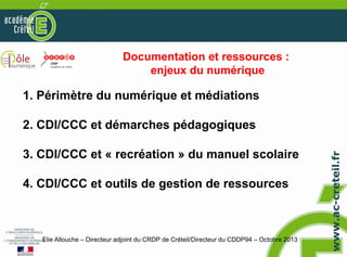 Documentation et ressources :
enjeux du numérique

1. Périmètre du numérique et médiations
2. CDI/CCC et démarches pédagogiques
3. CDI/CCC et « recréation » du manuel scolaire
4. CDI/CCC et outils de gestion de ressources

Elie Allouche – Directeur adjoint du CRDP de Créteil/Directeur du CDDP94 – Octobre 2013

 