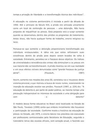 tempo a privação de liberdade e a transformação técnica dos indivíduos”.
A educação no sistema penitenciário é iniciada a partir da década de
1950. Até o principio do Século XIX, a prisão era utilizada unicamente
como um local de contenção de pessoas – uma detenção. Não havia
proposta de requalificar os presos. Esta proposta veio a surgir somente
quando se desenvolveu dentro das prisões os programas de tratamento.
Antes disso, não havia qualquer forma de trabalho, ensino religioso ou
laico.
Pensava-se que somente a detenção proporcionaria transformação aos
indivíduos enclausurados. A idéia era que estes refizessem suas
existências dentro da prisão para depois serem levados de volta à
sociedade. Entretanto, percebeu-se o fracasso desse objetivo. Os índices
de criminalidade e reincidência dos crimes não diminuíram e os presos em
sua maioria não se transformavam. A prisão mostrou-se em sua realidade
e em seus efeitos visíveis denunciadas como “grande fracasso da justiça
penal”. (Foucault, 1987)
Assim, somente nos meados dos anos 50, constatou-se o insucesso deste
sistema prisional, o que motivou a busca de novos rumos, ocasionando na
inserção da educação escolar nas prisões. Foucault (1987, p. 224) diz: “A
educação do detento é, por parte do poder público, ao mesmo tempo uma
precaução indispensável no interesse da sociedade e uma obrigação para
com o detento”
O modelo dessa forma educativa no Brasil está localizado no Estado de
São Paulo. Tavolaro (1999) conta que embora inicialmente não houvesse
a participação da sociedade. Conforme revela o histórico da educação de
presos no Estado, até 1979, o ensino básico nos presídios era executado
por professores comissionados pela Secretaria de Educação, seguindo o
Calendário letivo das escolas oficiais, com seriação anual, e fazendo uso
 