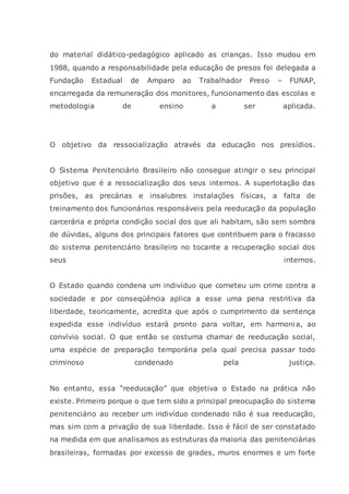 do material didático-pedagógico aplicado as crianças. Isso mudou em
1988, quando a responsabilidade pela educação de presos foi delegada a
Fundação Estadual de Amparo ao Trabalhador Preso – FUNAP,
encarregada da remuneração dos monitores, funcionamento das escolas e
metodologia de ensino a ser aplicada.
O objetivo da ressocialização através da educação nos presídios.
O Sistema Penitenciário Brasileiro não consegue atingir o seu principal
objetivo que é a ressocialização dos seus internos. A superlotação das
prisões, as precárias e insalubres instalações físicas, a falta de
treinamento dos funcionários responsáveis pela reeducação da população
carcerária e própria condição social dos que ali habitam, são sem sombra
de dúvidas, alguns dos principais fatores que contribuem para o fracasso
do sistema penitenciário brasileiro no tocante a recuperação social dos
seus internos.
O Estado quando condena um indivíduo que cometeu um crime contra a
sociedade e por conseqüência aplica a esse uma pena restritiva da
liberdade, teoricamente, acredita que após o cumprimento da sentença
expedida esse indivíduo estará pronto para voltar, em harmonia, ao
convívio social. O que então se costuma chamar de reeducação social,
uma espécie de preparação temporária pela qual precisa passar todo
criminoso condenado pela justiça.
No entanto, essa “reeducação” que objetiva o Estado na prática não
existe. Primeiro porque o que tem sido a principal preocupação do sistema
penitenciário ao receber um indivíduo condenado não é sua reeducação,
mas sim com a privação de sua liberdade. Isso é fácil de ser constatado
na medida em que analisamos as estruturas da maioria das penitenciárias
brasileiras, formadas por excesso de grades, muros enormes e um forte
 