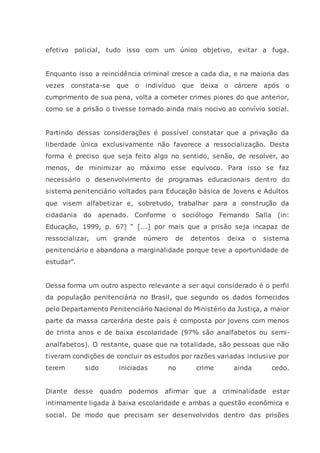 efetivo policial, tudo isso com um único objetivo, evitar a fuga.
Enquanto isso a reincidência criminal cresce a cada dia, e na maioria das
vezes constata-se que o indivíduo que deixa o cárcere após o
cumprimento de sua pena, volta a cometer crimes piores do que anterior,
como se a prisão o tivesse tornado ainda mais nocivo ao convívio social.
Partindo dessas considerações é possível constatar que a privação da
liberdade única exclusivamente não favorece a ressocialização. Desta
forma é preciso que seja feito algo no sentido, senão, de resolver, ao
menos, de minimizar ao máximo esse equívoco. Para isso se faz
necessário o desenvolvimento de programas educacionais dentro do
sistema penitenciário voltados para Educação básica de Jovens e Adultos
que visem alfabetizar e, sobretudo, trabalhar para a construção da
cidadania do apenado. Conforme o sociólogo Fernando Salla (in:
Educação, 1999, p. 67) “ [...] por mais que a prisão seja incapaz de
ressocializar, um grande número de detentos deixa o sistema
penitenciário e abandona a marginalidade porque teve a oportunidade de
estudar”.
Dessa forma um outro aspecto relevante a ser aqui considerado é o perfil
da população penitenciária no Brasil, que segundo os dados fornecidos
pelo Departamento Penitenciário Nacional do Ministério da Justiça, a maior
parte da massa carcerária deste país é composta por jovens com menos
de trinta anos e de baixa escolaridade (97% são analfabetos ou semi-
analfabetos). O restante, quase que na totalidade, são pessoas que não
tiveram condições de concluir os estudos por razões variadas inclusive por
terem sido iniciadas no crime ainda cedo.
Diante desse quadro podemos afirmar que a criminalidade estar
intimamente ligada à baixa escolaridade e ambas a questão econômica e
social. De modo que precisam ser desenvolvidos dentro das prisões
 