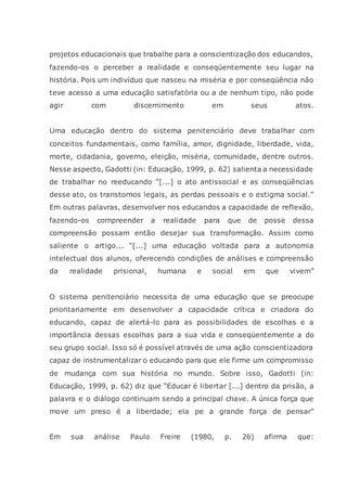 projetos educacionais que trabalhe para a conscientização dos educandos,
fazendo-os o perceber a realidade e conseqüentemente seu lugar na
história. Pois um indivíduo que nasceu na miséria e por conseqüência não
teve acesso a uma educação satisfatória ou a de nenhum tipo, não pode
agir com discernimento em seus atos.
Uma educação dentro do sistema penitenciário deve trabalhar com
conceitos fundamentais, como família, amor, dignidade, liberdade, vida,
morte, cidadania, governo, eleição, miséria, comunidade, dentre outros.
Nesse aspecto, Gadotti (in: Educação, 1999, p. 62) salienta a necessidade
de trabalhar no reeducando “[...] o ato antissocial e as conseqüências
desse ato, os transtornos legais, as perdas pessoais e o estigma social.”
Em outras palavras, desenvolver nos educandos a capacidade de reflexão,
fazendo-os compreender a realidade para que de posse dessa
compreensão possam então desejar sua transformação. Assim como
saliente o artigo... “[...] uma educação voltada para a autonomia
intelectual dos alunos, oferecendo condições de análises e compreensão
da realidade prisional, humana e social em que vivem”
O sistema penitenciário necessita de uma educação que se preocupe
prioritariamente em desenvolver a capacidade crítica e criadora do
educando, capaz de alertá-lo para as possibilidades de escolhas e a
importância dessas escolhas para a sua vida e conseqüentemente a do
seu grupo social. Isso só é possível através de uma ação conscientizadora
capaz de instrumentalizar o educando para que ele firme um compromisso
de mudança com sua história no mundo. Sobre isso, Gadotti (in:
Educação, 1999, p. 62) diz que “Educar é libertar [...] dentro da prisão, a
palavra e o diálogo continuam sendo a principal chave. A única força que
move um preso é a liberdade; ela pe a grande força de pensar”
Em sua análise Paulo Freire (1980, p. 26) afirma que:
 