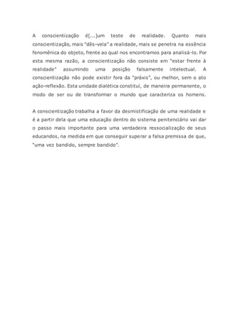 A conscientização é[...]um teste de realidade. Quanto mais
conscientização, mais “dês-vela” a realidade, mais se penetra na essência
fenomênica do objeto, frente ao qual nos encontramos para analisá-lo. Por
esta mesma razão, a conscientização não consiste em “estar frente à
realidade” assumindo uma posição falsamente intelectual. A
conscientização não pode existir fora da “práxis”, ou melhor, sem o ato
ação-reflexão. Esta unidade dialética constituí, de maneira permanente, o
modo de ser ou de transformar o mundo que caracteriza os homens.
A conscientização trabalha a favor da desmistificação de uma realidade e
é a partir dela que uma educação dentro do sistema penitenciário vai dar
o passo mais importante para uma verdadeira ressocialização de seus
educandos, na medida em que conseguir superar a falsa premissa de que,
“uma vez bandido, sempre bandido”.
 