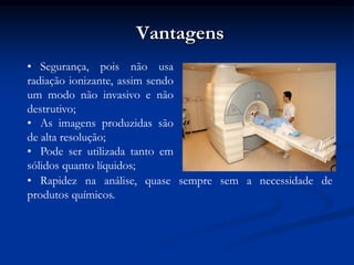 Vantagens
• Segurança, pois não usa
radiação ionizante, assim sendo
um modo não invasivo e não
destrutivo;
• As imagens produzidas são
de alta resolução;
• Pode ser utilizada tanto em
sólidos quanto líquidos;
• Rapidez na análise, quase sempre sem a necessidade de
produtos químicos.
 