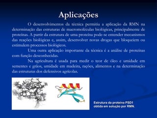 Aplicações
O desenvolvimentos da técnica permitiu a aplicação da RMN na
determinação das estruturas de macromoléculas biológicas, principalmente de
proteínas. A partir da estrutura de uma proteína pode-se entender mecanismos
das reações biológicas e, assim, desenvolver novas drogas que bloqueiem ou
estimulem processos biológicos.
Uma outra aplicação importante da técnica é a análise de proteínas
com função desconhecidas.
Na agricultura é usada para medir o teor de óleo e umidade em
sementes e grãos, umidade em madeira, rações, alimentos e na determinação
das estruturas dos defensivos agrícolas.
Estrutura da proteína PSD1
obtida em solução por RMN.
 