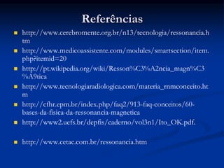 Referências
 http://www.cerebromente.org.br/n13/tecnologia/ressonancia.h
tm
 http://www.medicoassistente.com/modules/smartsection/item.
php?itemid=20
 http://pt.wikipedia.org/wiki/Resson%C3%A2ncia_magn%C3
%A9tica
 http://www.tecnologiaradiologica.com/materia_rnmconceito.ht
m
 http://cfhr.epm.br/index.php/faq2/913-faq-conceitos/60-
bases-da-fisica-da-ressonancia-magnetica
 http://www2.uefs.br/depfis/caderno/vol3n1/Ito_OK.pdf.
 http://www.cetac.com.br/ressonancia.htm
 