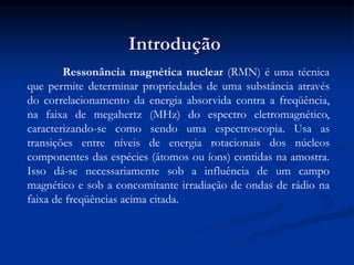 Introdução
Ressonância magnética nuclear (RMN) é uma técnica
que permite determinar propriedades de uma substância através
do correlacionamento da energia absorvida contra a freqüência,
na faixa de megahertz (MHz) do espectro eletromagnético,
caracterizando-se como sendo uma espectroscopia. Usa as
transições entre níveis de energia rotacionais dos núcleos
componentes das espécies (átomos ou íons) contidas na amostra.
Isso dá-se necessariamente sob a influência de um campo
magnético e sob a concomitante irradiação de ondas de rádio na
faixa de freqüências acima citada.
 