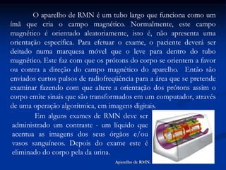 O aparelho de RMN é um tubo largo que funciona como um
ímã que cria o campo magnético. Normalmente, este campo
magnético é orientado aleatoriamente, isto é, não apresenta uma
orientação específica. Para efetuar o exame, o paciente deverá ser
deitado numa marquesa móvel que o leve para dentro do tubo
magnético. Este faz com que os prótons do corpo se orientem a favor
ou contra a direção do campo magnético do aparelho. Então são
enviados curtos pulsos de radiofreqüência para a área que se pretende
examinar fazendo com que altere a orientação dos prótons assim o
corpo emite sinais que são transformados em um computador, através
de uma operação algorítmica, em imagens digitais.
Em alguns exames de RMN deve ser
administrado um contraste - um líquido que
acentua as imagens dos seus órgãos e/ou
vasos sanguíneos. Depois do exame este é
eliminado do corpo pela da urina.
Aparelho de RMN.
 
