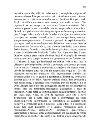 106
questões antes tão difíceis, tidas como inatingíveis chegam até
nós sem esforço. É importantíssimo este entendimento para entrar no
assunto em si, pois sem entender como funciona fica parecendo
ficção científica mesmo e sem crença real nada acontece. Sua
explicação ocorre sempre de uma nova forma e a distante física
quântica passa a ser entendida, aceita, respeitada e vivenciada.
Quando sua palestra termina ninguém quer realmente que termine,
pois é despertada em nós a ânsia de saber mais. Quem te acompanha
passa por um impasse: entende, sabe o que tem que fazer, mas nem
sempre consegue executar. Às vezes o que está tão explícito e nítido,
para quem está emocionalmente envolvido é o mesmo que breu. A
ferramenta desfaz estes nós e, com a nossa permissão, com a nossa
faxina interna, focando o perdão de dentro para fora, sincero, abre-se
a porta da vitória e da felicidade. Tenho. Sou. Agradeço. Isto é ouro.
Quantos acertos para quem absorver isto! O exemplo da compra
indecisa do carro comparando com o que muitas vezes fizemos com
o Universo é algo que incorporei na minha vida e faz toda a
diferença: preciso primeiro decidir o que quero com certeza para que
isto se realize. Também a explicação da ausência de clientes com o
uso da ferramenta uma vez que ela potencializa o que os 100% do
indivíduo marcou-me muito: os 87% inconscientes também são
potencializados e aí o quanto é fundamental limpar-se, libertar-se,
perdoar para se ter êxito. Perdoar, palavra chave. Sem profunda e
real honestidade, o resultado será retardado por nós mesmos. Se os
dvds viessem sem título não conseguiria ordená-los nos respectivos
temas. Eles são totalmente abrangentes alcançando o todo do
indivíduo. Achei parte de espiritualidade, relacionamentos, sucesso
em todos eles. Aliás, no dvd de negócios você cita o novo
Evangelho( "dar a outra face") com a interpretação na física
quântica: perfeita interpretação da importância de cancelar todo
negativo e preencher com o positivo. Você citou tb a renovação
física pela qual passamos e o quanto remoçamos com a
ressonância. Assino embaixo. As aspirações profissionais,
sentimentais e pessoais estão exponenciando em qualidade de forma
maravilhosa na minha vida. Sinto o sol brilhar e isto independe do
 
