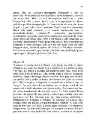 108
temas. Eles são totalmente abrangentes alcançando o todo do
indivíduo. Achei parte de espiritualidade, relacionamentos, sucesso
em todos eles. Aliás, no dvd de negócios você cita o novo
Evangelho( "dar a outra face") com a interpretação na física
quântica: perfeita interpretação da importância de cancelar todo
negativo e preencher com o positivo. Você citou tb a renovação
física pela qual passamos e o quanto remoçamos com a
ressonância. Assino embaixo. As aspirações profissionais,
sentimentais e pessoais estão exponenciando em qualidade de forma
maravilhosa na minha vida. Sinto o sol brilhar e isto independe do
exterior, vem de dentro. Vale a pena toda catarse, pois é sinônimo de
libertação e cura, trocando tudo que não tem mais valor por uma
bagagem nova, saudável, repleta de vitórias e felicidade concreta.
Ferramenta abençoada, que acelera e facilita nossa realização plena
aqui e agora. Obrigada, professor! Sou feliz.
Cliente 10:
"Comecei a terapia com o professor Hélio Couto por motivos muito
diferentes dos quais me levam hoje a continuá-la e a admirá-la cada
vez mais. No início a intenção era melhorar meu filho. Hoje, com
uma visão bem diversa da vida, minha meta é crescer, expandir,
melhorar, fazer a diferença, dando o melhor. Isto gera uma alvanca
em minha vida e colho os frutos diariamente em todos os setores
dela. Não é mágico: é despertar de consciência e mãos à obra. A
"magia" fica por conta dos caminhos que se abrem, resultado da
nossa positividade, da nossa sinergia com a luz. Passamos a ser luz.
As nossas escolhas não são somente nossas. É o Todo agindo. É um
processo que requer de mim muita vigilância pois muitas vezes não
páro para ouví-Lo. Silenciar meu ego para escutar, realmente é
imprescíndivel. Comecei a enxergar as situações cotidianas mais
difíceis como um motivo de questionamento interior: "O que Deus
quer de mim com isto? Qual é a mensagem intrínseca?" E a resposta
sempre vem! As transformações que isto acarreta são maravilhosas e
passam a ocorrer com facilidade e em cascata quanto mais incorporo
 