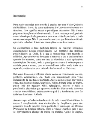 11
Introdução
Para poder entender este método é preciso ter uma Visão Quântica
da Realidade. Isto é, de como realmente é o Universo e de como ele
funciona. Isso significa trocar o paradigma totalmente. Não é uma
pequena alteração na visão de mundo. É uma mudança total, pois de
uma visão de partícula, passamos para uma visão de partícula e onda
ao mesmo tempo. Nós é que escolhemos com que lado da realidade
queremos trabalhar. E isso traz conseqüências de toda ordem.
Se escolhermos o lado partícula (massa ou matéria) limitamos
extremamente nossas possibilidades. Ao contrário das infinitas
possibilidades da Onda. É o que a humanidade vem fazendo a
milênios. Age como se só houvesse a partícula e usa a onda somente
quando lhe interessa, como no caso da eletrônica e suas aplicações
tecnológicas. No resto, todo o paradigma existente é voltado para a
matéria, para a massa, para o materialismo enfim, onde tudo esta
separado, e não existe uma unidade fundamental no Universo.
Daí veem todos os problemas atuais, como os econômicos, sociais,
políticos, educacionais, etc. Tudo está contaminado pela visão
materialista de que tudo é partícula. Age-se como se não houvesse a
onda, mas usam celulares, televisões, rádios, bilhete único do metro,
passe livre no pedágio, GPS, telescópios, mísseis e toda a
parafernália eletrônica que aparece a cada dia. Usa-se tudo isso com
a maior tranqüilidade, esquecendo-se qual é o fundamento que faz
tudo isso funcionar. A Onda.
Acontece que a Onda é o fundamento de tudo e a realidade última. A
massa é simplesmente uma diminuição de freqüência, para que
possamos tratá-la também como partícula. É assim que um Oceano
Primordial de Energia Infinita, como o Vácuo Quântico gera o que
se convencionou chamar de massa ou matéria. Como os quarks,
 