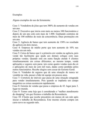 110
Exemplos
Alguns exemplos do uso da ferramenta:
Caso 1: Vendedora de jóias que tem 300% de aumento de vendas em
um ano.
Caso 2: Executivo que inicia com mais ou menos 100 funcionários e
depois de um ano está com mais de 1.000. Ganhando contratos de
mais de 100 milhões de reais da concorrência. Duas promoções em
um ano.
Caso 3: Agência de banco que tem aumento de 150% no resultado
da agência em dois meses.
Caso 4: Empresa de médio porte que tem aumento de 10% nas
vendas em um mês.
Caso 5: Caixa de banco que é a primeira em vendas na agência, pois
vende tão facilmente que ajuda aos demais colegas com suas
próprias vendas. Quando está em outra função atende 4 clientes
simultaneamente em coisas diferentes; ao mesmo tempo, vende
aplicações e seguros sem parar, tais como quatro vendas num dia só
e aplicações de mais de cem mil reais, dadas como perdidas pelos
outros funcionários. Recebe elogios sem cessar do Gerente Geral.
Caso 6: Vendedor de seguros que de uma situação de nunca ter
vendido na vida, passar a líder de equipe em poucos anos.
Caso 7: Corretora de imóveis que passa de uma situação estagnada
para vender imediatamente. Pois quando se implanta um campo
magnético as coisas acontecem rapidamente.
Caso 8: Gerente de vendas que passa a empresa de 43. lugar para 3.
lugar no mundo.
Caso 9: Temos uma loja que é considerada o “melhor atendimento
do shopping” em que fizemos o trabalho da Ressonância.
Caso 10: Cliente que recebe precatório em menos de um mês após
iniciar o trabalho de Ressonância. Este mesmo cliente compra um
carro novo no segundo mês.
 