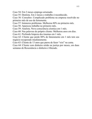 113
Caso 54: Em 2 meses emprego arrumado.
Caso 55: Dentista. Em 2 meses o trabalho é reconhecido.
Caso 56: Consultor. Complicado problema na empresa resolvido no
primeiro mês de uso da ferramenta.
Caso 57: Inúmeros problemas. Melhorou 80% no primeiro mês.
Caso 58: Apareceu trabalho no primeiro mês.
Caso 59: Analista. Nova consciência cósmica em 1 mês.
Caso 60: Nas palavras do próprio cliente: Melhorou anos em dias.
Caso 61: Profunda limpeza dos traumas em 1 mês.
Caso 62: Cliente que perde 80% de faturamento em 1 mês tem seu
negócio recuperado imediatamente.
Caso 63: Cliente de 13 anos que parou de fazer “xixi” na cama.
Caso 64: Cliente com dinheiro retido na justiça por meses, em duas
semanas de Ressonância o dinheiro é liberado.
 