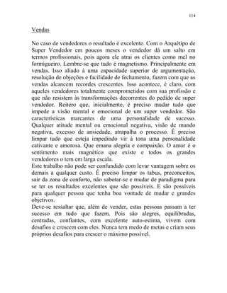 114
Vendas
No caso de vendedores o resultado é excelente. Com o Arquétipo de
Super Vendedor em poucos meses o vendedor dá um salto em
termos profissionais, pois agora ele atrai os clientes como mel no
formigueiro. Lembre-se que tudo é magnetismo. Principalmente em
vendas. Isso aliado à uma capacidade superior de argumentação,
resolução de objeções e facilidade de fechamento, fazem com que as
vendas alcancem recordes crescentes. Isso acontece, é claro, com
aqueles vendedores totalmente comprometidos com sua profissão e
que não resistem às transformações decorrentes do pedido de super
vendedor. Reitero que, inicialmente, é preciso mudar tudo que
impede a visão mental e emocional de um super vendedor. São
características marcantes de uma personalidade de sucesso.
Qualquer atitude mental ou emocional negativa, visão de mundo
negativa, excesso de ansiedade, atrapalha o processo. É preciso
limpar tudo que esteja impedindo vir à tona uma personalidade
cativante e amorosa. Que emana alegria e compaixão. O amor é o
sentimento mais magnético que existe e todos os grandes
vendedores o tem em larga escala.
Este trabalho não pode ser confundido com levar vantagem sobre os
demais a qualquer custo. É preciso limpar os tabus, preconceitos,
sair da zona de conforto, não sabotar-se e mudar de paradigma para
se ter os resultados excelentes que são possíveis. E são possíveis
para qualquer pessoa que tenha boa vontade de mudar e grandes
objetivos.
Deve-se ressaltar que, além de vender, estas pessoas passam a ter
sucesso em tudo que fazem. Pois são alegres, equilibradas,
centradas, confiantes, com excelente auto-estima, vivem com
desafios e crescem com eles. Nunca tem medo de metas e criam seus
próprios desafios para crescer o máximo possível.
 