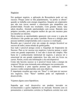120
Negócios
Em qualquer negócio, a aplicação da Ressonância pode ser um
sucesso. Porque como se fala popularmente, “as portas se abrem”
quando se trabalha com energia magnética. Imagine um empresário
que não tem travas mentais e emocionais que atrapalhem sua
produtividade. Focado nos resultados. Com grandes metas. Que
adora desafios. Atraindo oportunidades sem cessar. Batendo seus
próprios recordes, pois ninguém melhor do que nós mesmos para
nos desafiar ao máximo.
Desta maneira as oportunidades aparecem sem cessar e o grau de
eficiência é tão grande que nada é perdido. Passa-se a delegar para
pessoas também comprometidas com o sucesso e a realização.
Ressalto que é possível criar um campo de energia favorável ao
sucesso de todos, numa atitude de ganha/ganha.
Isso tudo é possível porque existe o Arquétipo de Empresário de
Sucesso. Para se ter sucesso nos negócios é preciso pensar e sentir
como um grande empresário. E isso não é assim tão simples. Não
basta ter o conhecimento intelectual do negócio, é preciso ter o
emocional de um grande empresário. Isso não está em livros ou
cursos. Porém, existe esta informação e ela está disponível.
Como não haveria sucesso se é possível trocar toda a energia da
empresa? Só por uma tremenda auto-sabotagem isso aconteceria.
A Ressonância é para aquelas pessoas que realmente querem
sucesso e estão comprometidas com seus objetivos.
É importante ressaltar que estar em “fluxo” é vital para ter sucesso
nos negócios. Esse “fluxo” também pode ser implantado e
desenvolvido.
Vejamos alguns casos hipotéticos.
Suponha que você desenvolva um produto inovador ou
revolucionário e queira implantá-lo no mercado. Somente com os
pensamentos e sentimentos corretos (a freqüência correta) isso será
 