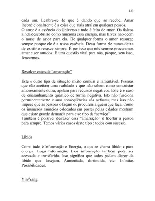123
cada um. Lembre-se de que é dando que se recebe. Amar
incondicionalmente é a coisa que mais atrai em qualquer pessoa.
O amor é a essência do Universo e tudo é feito de amor. Os físicos
ainda descobrirão como funciona essa energia, mas talvez não dêem
o nome de amor para ela. De qualquer forma o amor ressurge
sempre porque ele é a nossa essência. Desta forma ele nunca deixa
de existir e renasce sempre. É por isso que nós sempre procuramos
amar e ser amados. É uma questão vital para nós, porque, sem isso,
fenecemos.
Resolver casos de “amarração”
Este é outro tipo de situação muito comum e lamentável. Pessoas
que não aceitam uma realidade e que não sabem como conquistar
amorosamente outra, apelam para recursos negativos. Este é o caso
de emaranhamento quântico de forma negativa. Isto não funciona
permanentemente e suas conseqüências são nefastas, mas isso não
impede que as pessoas o façam ou procurem alguém que faça. Como
os inúmeros anúncios colocados em postes pelas cidades mostram
que existe grande demanda para esse tipo de “serviço”.
Também é possível desfazer essa “amarração” e libertar a pessoa
para sempre. Temos vários casos deste tipo e todos com sucesso.
Libido
Como tudo é Informação e Energia, o que se chama libido é pura
energia. Logo Informação. Essa informação também pode ser
acessada e transferida. Isso significa que todos podem dispor da
libido que desejam. Aumentada, diminuída, etc. Infinitas
Possibilidades.
Yin/Yang
 