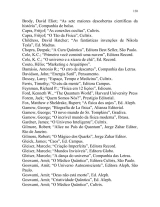 130
Brody, David Eliot; “As sete maiores descobertas científicas da
história”, Companhia de bolso.
Capra, Fritjof; “As conexões ocultas”, Cultrix.
Capra, Fritjof; “O Tão da Física”, Cultrix.
Childress, David Hatcher; “As fantásticas invenções de Nikola
Tesla”, Ed. Madras.
Chopra, Deepak; “A Cura Quântica”, Editora Best Seller, São Paulo.
Cole, K.C.; “Primeiro você constrói uma nuvem”, Editora Record.
Cole, K. C.; “O universo e a xícara de chá”, Ed. Record.
Couto, Hélio; “Marketing e Arquétipos”.
Damásio, Antonio R.; “O erro de descartes”, Companhia das Letras.
Davidson, John; “Energia Sutil”, Pensamento.
Dossey, Larry; “Espaço, Tempo e Medicina”, Cultrix.
Ferris, Timothy; “O céu da mente”, Editora Campus.
Feynman, Richard P.; “Física em 12 liçòes”, Ediouro.
Ford, Kenneth W., “The Quantum World”, Harvard University Press
Forem, Jack; “Quem Somos Nós?”, Prestígio Editorial.
Fox, Matthew e Sheldrake, Rupert; “A física dos anjos”, Ed. Aleph.
Gamow, George; “Biografia de La física”, Alianza Editorial.
Gamow, George; “O novo mundo do Sr. Tompkins”, Gradiva.
Gamow, George; “O incrível mundo da física moderna”, Ibrasa.
Gardner, James; “O Universo Inteligente”, Cultrix.
Gilmore, Robert; “Alice no País do Quantum”, Jorge Zahar Editor,
Rio de Janeiro.
Gilmore, Robert; “O Mágico dos Quarks”, Jorge Zahar Editor.
Gleick, James; “Caos”, Ed. Campus.
Gleiser, Marcelo; “Criação Imperfeita”, Editora Record.
Gleiser, Marcelo; “Mundos Invisíveis”, Editora Globo.
Gleiser, Marcelo; “A dança do universo”, Companhia das Letras.
Goswami, Amit; “O Médico Quântico”, Editora Cultrix, São Paulo.
Goswami, Amit; “O Universo Autoconsciente”, Editora Aleph, São
Paulo.
Goswami, Amit; “Deus não está morto”, Ed. Aleph.
Goswami, Amit; “Criatividade Quântica”, Ed. Aleph.
Goswami, Amit; “O Médico Quântico”, Cultrix.
 