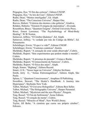 133
Prigogine, Ilya; “O fim das certezas”, Editora UNESP.
Prigogine, Ilya; “As leis do Caos”, Editora UNESP.
Radin, Dean; “Mentes interligadas”, Ed. Aleph.
Radin, Dean; “The Conscious Universe”, Harper One.
Reeves, Hubert; “Crónicas dos átomos e das galáxias”, Gradiva.
Rohden, Huberto; “Einstein O enigma da matemática”, Alvorada.
Rosenblum, Bruce; “Quantum Enigma”, Oxford University Press.
Rossi, Ernest Lawrence; “The Psychobiology of Mind-Body
Healing”, W.W.Norton.
Satinover, Jeffrey; “O Cérebro Quântico”, Ed. Aleph.
Satinover, Jeffrey; “A verdade por trás do Código da Bíblia”, Ed.
Pensamento.
Schrödinger, Erwin; “O que é a vida?”, Editora UNESP.
Schrödinger, Erwin; “Custiones cuánticas”, Kairós.
Sheldrake, Rupert; “A sensação de estar sendo observado”, Cultrix.
Sheldraki, Rupert; “Sete experimentos que podem mudar o mundo”,
Cultrix.
Sheldrake, Rupert; “A presença do passado”, Crença e Razão.
Sheldrake, Rupert; “O renascimento da Natureza”, Cultrix.
Sheldrake, Rupert; “O física dos anjos”, Aleph.
Singh, Simon; “Bigbang”, Editora Record.
Smart, J.J.S.; “Nosso lugar no Universo”, Edições Siciliano.
Smith, Jerry E.; “Armas Eletromagnéticas”, Editora Aleph, São
Paulo.
Splane, L.” Quantum Consciousness”, Anaphase II Publishing.
Swerdlow, Stewart; “The Healer’s Handbook: A Journey into
Hyperspace”, Skybooks New York.
Talbot, Michael; “O Universo Holográfico”, Editora Best Seller.
Talbot, Michael, “The Holographic Universe”, Harper Perennial.
Talbot, Michael, “Mysticism and the new Physics”, Penguin.
Targ, Russel: “O Fim do Sofrimento”, Ícone Editora.
Targ, Russel; “O coração da mente”, Cultrix.
Targ, Russel; “Miracles of Mind”, New World Library.
Taylor, Jill Bolte; “A cientista que curou seu próprio cérebro”,
Ediouro.
 