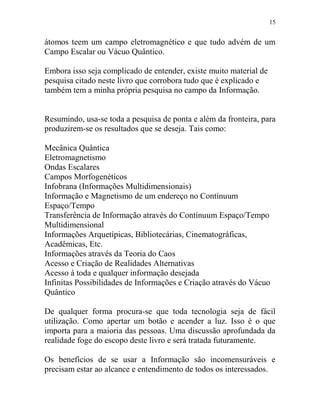 15
átomos teem um campo eletromagnético e que tudo advém de um
Campo Escalar ou Vácuo Quântico.
Embora isso seja complicado de entender, existe muito material de
pesquisa citado neste livro que corrobora tudo que é explicado e
também tem a minha própria pesquisa no campo da Informação.
Resumindo, usa-se toda a pesquisa de ponta e além da fronteira, para
produzirem-se os resultados que se deseja. Tais como:
Mecânica Quântica
Eletromagnetismo
Ondas Escalares
Campos Morfogenéticos
Infobrana (Informações Multidimensionais)
Informação e Magnetismo de um endereço no Contínuum
Espaço/Tempo
Transferência de Informação através do Contínuum Espaço/Tempo
Multidimensional
Informações Arquetípicas, Bibliotecárias, Cinematográficas,
Acadêmicas, Etc.
Informações através da Teoria do Caos
Acesso e Criação de Realidades Alternativas
Acesso à toda e qualquer informação desejada
Infinitas Possibilidades de Informações e Criação através do Vácuo
Quântico
De qualquer forma procura-se que toda tecnologia seja de fácil
utilização. Como apertar um botão e acender a luz. Isso é o que
importa para a maioria das pessoas. Uma discussão aprofundada da
realidade foge do escopo deste livro e será tratada futuramente.
Os benefícios de se usar a Informação são incomensuráveis e
precisam estar ao alcance e entendimento de todos os interessados.
 