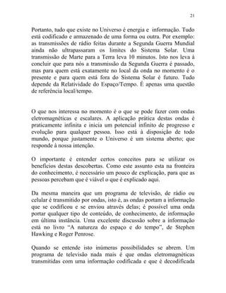 21
Portanto, tudo que existe no Universo é energia e informação. Tudo
está codificado e armazenado de uma forma ou outra. Por exemplo:
as transmissões de rádio feitas durante a Segunda Guerra Mundial
ainda não ultrapassaram os limites do Sistema Solar. Uma
transmissão de Marte para a Terra leva 10 minutos. Isto nos leva à
concluir que para nós a transmissão da Segunda Guerra é passado,
mas para quem está exatamente no local da onda no momento é o
presente e para quem está fora do Sistema Solar é futuro. Tudo
depende da Relatividade do Espaço/Tempo. É apenas uma questão
de referência local/tempo.
O que nos interessa no momento é o que se pode fazer com ondas
eletromagnéticas e escalares. A aplicação prática destas ondas é
praticamente infinita e inicia um potencial infinito de progresso e
evolução para qualquer pessoa. Isso está à disposição de todo
mundo, porque justamente o Universo é um sistema aberto; que
responde à nossa intenção.
O importante é entender certos conceitos para se utilizar os
benefícios destas descobertas. Como este assunto esta na fronteira
do conhecimento, é necessário um pouco de explicação, para que as
pessoas percebam que é viável o que é explicado aqui.
Da mesma maneira que um programa de televisão, de rádio ou
celular é transmitido por ondas, isto é, as ondas portam a informação
que se codificou e se enviou através delas; é possível uma onda
portar qualquer tipo de conteúdo, de conhecimento, de informação
em última instância. Uma excelente discussão sobre a informação
está no livro “A natureza do espaço e do tempo”, de Stephen
Hawking e Roger Penrose.
Quando se entende isto inúmeras possibilidades se abrem. Um
programa de televisão nada mais é que ondas eletromagnéticas
transmitidas com uma informação codificada e que é decodificada
 