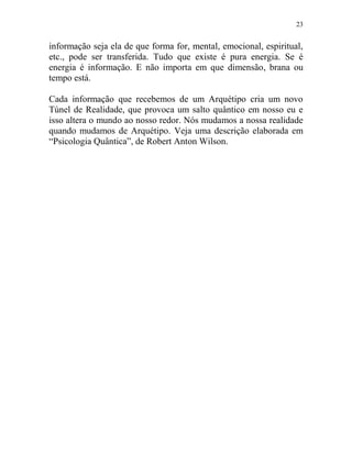 23
informação seja ela de que forma for, mental, emocional, espiritual,
etc., pode ser transferida. Tudo que existe é pura energia. Se é
energia é informação. E não importa em que dimensão, brana ou
tempo está.
Cada informação que recebemos de um Arquétipo cria um novo
Túnel de Realidade, que provoca um salto quântico em nosso eu e
isso altera o mundo ao nosso redor. Nós mudamos a nossa realidade
quando mudamos de Arquétipo. Veja uma descrição elaborada em
“Psicologia Quântica”, de Robert Anton Wilson.
 