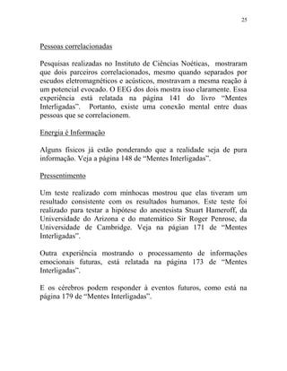 25
Pessoas correlacionadas
Pesquisas realizadas no Instituto de Ciências Noéticas, mostraram
que dois parceiros correlacionados, mesmo quando separados por
escudos eletromagnéticos e acústicos, mostravam a mesma reação à
um potencial evocado. O EEG dos dois mostra isso claramente. Essa
experiência está relatada na página 141 do livro “Mentes
Interligadas”. Portanto, existe uma conexão mental entre duas
pessoas que se correlacionem.
Energia é Informação
Alguns físicos já estão ponderando que a realidade seja de pura
informação. Veja a página 148 de “Mentes Interligadas”.
Pressentimento
Um teste realizado com minhocas mostrou que elas tiveram um
resultado consistente com os resultados humanos. Este teste foi
realizado para testar a hipótese do anestesista Stuart Hameroff, da
Universidade do Arizona e do matemático Sir Roger Penrose, da
Universidade de Cambridge. Veja na págian 171 de “Mentes
Interligadas”.
Outra experiência mostrando o processamento de informações
emocionais futuras, está relatada na página 173 de “Mentes
Interligadas”.
E os cérebros podem responder à eventos futuros, como está na
página 179 de “Mentes Interligadas”.
 