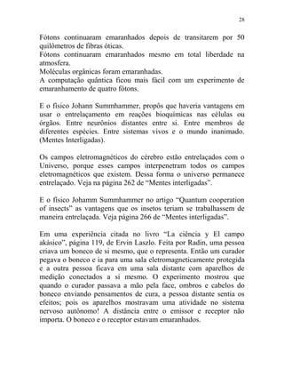 28
Fótons continuaram emaranhados depois de transitarem por 50
quilômetros de fibras óticas.
Fótons continuaram emaranhados mesmo em total liberdade na
atmosfera.
Moléculas orgânicas foram emaranhadas.
A computação quântica ficou mais fácil com um experimento de
emaranhamento de quatro fótons.
E o físico Johann Summhammer, propôs que haveria vantagens em
usar o entrelaçamento em reações bioquímicas nas células ou
órgãos. Entre neurônios distantes entre si. Entre membros de
diferentes espécies. Entre sistemas vivos e o mundo inanimado.
(Mentes Interligadas).
Os campos eletromagnéticos do cérebro estão entrelaçados com o
Universo, porque esses campos interpenetram todos os campos
eletromagnéticos que existem. Dessa forma o universo permanece
entrelaçado. Veja na página 262 de “Mentes interligadas”.
E o físico Johamm Summhammer no artigo “Quantum cooperation
of insects” as vantagens que os insetos teriam se trabalhassem de
maneira entrelaçada. Veja página 266 de “Mentes interligadas”.
Em uma experiência citada no livro “La ciência y El campo
akásico”, página 119, de Ervin Laszlo. Feita por Radin, uma pessoa
criava um boneco de si mesmo, que o representa. Então um curador
pegava o boneco e ia para uma sala eletromagneticamente protegida
e a outra pessoa ficava em uma sala distante com aparelhos de
medição conectados a si mesmo. O experimento mostrou que
quando o curador passava a mão pela face, ombros e cabelos do
boneco enviando pensamentos de cura, a pessoa distante sentia os
efeitos; pois os aparelhos mostravam uma atividade no sistema
nervoso autônomo! A distância entre o emissor e receptor não
importa. O boneco e o receptor estavam emaranhados.
 