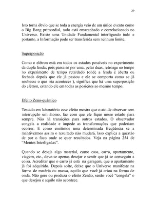 29
Isto torna óbvio que se toda a energia veio de um único evento como
o Big Bang primordial, tudo está emaranhado e correlacionado no
Universo. Existe uma Unidade Fundamental interligando tudo e
portanto, a Informação pode ser transferida sem nenhum limite.
Superposição
Como o elétron está em todos os estados possíveis no experimento
da dupla fenda; pois passa só por uma, pelas duas, retroage no tempo
no experimento de tempo retardado (onde a fenda é aberta ou
fechada depois que ele já passou e ele se comporta como se já
soubesse o que iria acontecer ), significa que há uma superposição
do elétron, estando ele em todas as posições ao mesmo tempo.
Efeito Zeno-quântico
Testado em laboratório esse efeito mostra que o ato de observar sem
interrupção um átomo, faz com que ele fique nesse estado para
sempre. Não há transições para outros estados. O observador
congela a realidade e impede as transformações que poderiam
ocorrer. E como emitimos uma determinada freqüência se a
mantivermos assim o resultado não mudará. Isso explica a questão
de por o foco onde se quer resultados. Veja na página 254 de
“Mentes Interligadas”.
Quando se deseja algo material, como casa, carro, apartamento,
viagem, etc., deve-se apenas desejar e sentir que já se conseguiu a
coisa. Acreditar que o carro já está na garagem, que o apartamento
já foi adquirido. Depois solte, deixe que o Universo manifeste na
forma de matéria ou massa, aquilo que você já criou na forma de
onda. Não gere ou produza o efeito Zenão, senão você “congela” o
que desejou e aquilo não acontece.
 