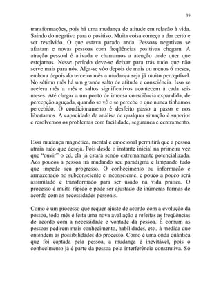 39
transformações, pois há uma mudança de atitude em relação à vida.
Saindo do negativo para o positivo. Muita coisa começa a dar certo e
ser resolvido. O que estava parado anda. Pessoas negativas se
afastam e novas pessoas com freqüências positivas chegam. A
atração pessoal é ativada e chamamos a atenção onde quer que
estejamos. Nesse período deve-se deixar para trás tudo que não
serve mais para nós. Alça-se vôo depois de mais ou menos 6 meses,
embora depois do terceiro mês a mudança seja já muito perceptível.
No sétimo mês há um grande salto de atitude e consciência. Isso se
acelera mês a mês e saltos significativos acontecem à cada seis
meses. Até chegar a um ponto de imensa consciência expandida, de
percepção aguçada, quando se vê e se percebe o que nunca tínhamos
percebido. O condicionamento é desfeito passo a passo e nos
libertamos. A capacidade de análise de qualquer situação é superior
e resolvemos os problemas com facilidade, segurança e centramento.
Essa mudança magnética, mental e emocional permitirá que a pessoa
atraia tudo que deseja. Pois desde o instante inicial na primeira vez
que “ouvir” o cd, ela já estará sendo extremamente potencializada.
Aos poucos a pessoa irá mudando seu paradigma e limpando tudo
que impede seu progresso. O conhecimento ou informação é
armazenado no subconsciente e inconsciente, e pouco a pouco será
assimilado e transformado para ser usado na vida prática. O
processo é muito rápido e pode ser ajustado de inúmeras formas de
acordo com as necessidades pessoais.
Como é um processo que requer ajuste de acordo com a evolução da
pessoa, todo mês é feita uma nova avaliação e refeitas as freqüências
de acordo com a necessidade e vontade da pessoa. É comum as
pessoas pedirem mais conhecimento, habilidades, etc., à medida que
entendem as possibilidades do processo. Como é uma onda quântica
que foi captada pela pessoa, a mudança é inevitável, pois o
conhecimento já é parte da pessoa pela interferência construtiva. Só
 