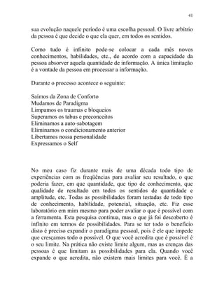 41
sua evolução naquele período é uma escolha pessoal. O livre arbítrio
da pessoa é que decide o que ela quer, em todos os sentidos.
Como tudo é infinito pode-se colocar a cada mês novos
conhecimentos, habilidades, etc., de acordo com a capacidade da
pessoa absorver aquela quantidade de informação. A única limitação
é a vontade da pessoa em processar a informação.
Durante o processo acontece o seguinte:
Saímos da Zona de Conforto
Mudamos de Paradigma
Limpamos os traumas e bloqueios
Superamos os tabus e preconceitos
Eliminamos a auto-sabotagem
Eliminamos o condicionamento anterior
Libertamos nossa personalidade
Expressamos o Self
No meu caso fiz durante mais de uma década todo tipo de
experiências com as freqüências para avaliar seu resultado, o que
poderia fazer, em que quantidade, que tipo de conhecimento, que
qualidade de resultado em todos os sentidos de quantidade e
amplitude, etc. Todas as possibilidades foram testadas de todo tipo
de conhecimento, habilidade, potencial, situação, etc. Fiz esse
laboratório em mim mesmo para poder avaliar o que é possível com
a ferramenta. Esta pesquisa continua, mas o que já foi descoberto é
infinito em termos de possibilidades. Para se ter todo o beneficio
disto é preciso expandir o paradigma pessoal, pois é ele que impede
que cresçamos todo o possível. O que você acredita que é possível é
o seu limite. Na prática não existe limite algum, mas as crenças das
pessoas é que limitam as possibilidades para ela. Quando você
expande o que acredita, não existem mais limites para você. É a
 