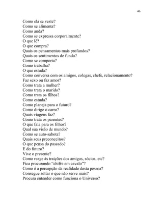 46
Como ela se veste?
Como se alimenta?
Como anda?
Como se expressa corporalmente?
O que lê?
O que compra?
Quais os pensamentos mais profundos?
Quais os sentimentos de fundo?
Como se comporta?
Como trabalha?
O que estuda?
Como conversa com os amigos, colegas, chefe, relacionamento?
Faz sexo ou faz amor?
Como trata a mulher?
Como trata o marido?
Como trata os filhos?
Como estuda?
Como planeja para o futuro?
Como dirige o carro?
Quais viagens faz?
Como trata os parentes?
O que fala para os filhos?
Qual sua visão de mundo?
Como se auto-sabota?
Quais seus preconceitos?
O que pensa do passado?
E do futuro?
Vive o presente?
Como reage às traições dos amigos, sócios, etc?
Fica procurando “chifre em cavalo”?
Como é a percepção da realidade desta pessoa?
Consegue soltar o que não serve mais?
Procura entender como funciona o Universo?
 