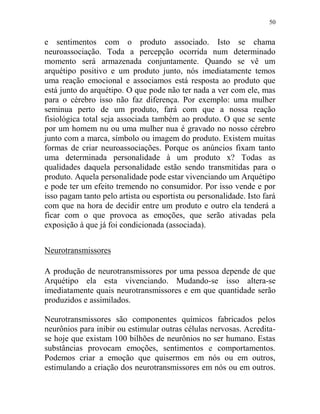 50
e sentimentos com o produto associado. Isto se chama
neuroassociação. Toda a percepção ocorrida num determinado
momento será armazenada conjuntamente. Quando se vê um
arquétipo positivo e um produto junto, nós imediatamente temos
uma reação emocional e associamos está resposta ao produto que
está junto do arquétipo. O que pode não ter nada a ver com ele, mas
para o cérebro isso não faz diferença. Por exemplo: uma mulher
seminua perto de um produto, fará com que a nossa reação
fisiológica total seja associada também ao produto. O que se sente
por um homem nu ou uma mulher nua é gravado no nosso cérebro
junto com a marca, símbolo ou imagem do produto. Existem muitas
formas de criar neuroassociações. Porque os anúncios fixam tanto
uma determinada personalidade à um produto x? Todas as
qualidades daquela personalidade estão sendo transmitidas para o
produto. Aquela personalidade pode estar vivenciando um Arquétipo
e pode ter um efeito tremendo no consumidor. Por isso vende e por
isso pagam tanto pelo artista ou esportista ou personalidade. Isto fará
com que na hora de decidir entre um produto e outro ela tenderá a
ficar com o que provoca as emoções, que serão ativadas pela
exposição à que já foi condicionada (associada).
Neurotransmissores
A produção de neurotransmissores por uma pessoa depende de que
Arquétipo ela esta vivenciando. Mudando-se isso altera-se
imediatamente quais neurotransmissores e em que quantidade serão
produzidos e assimilados.
Neurotransmissores são componentes químicos fabricados pelos
neurônios para inibir ou estimular outras células nervosas. Acredita-
se hoje que existam 100 bilhões de neurônios no ser humano. Estas
substâncias provocam emoções, sentimentos e comportamentos.
Podemos criar a emoção que quisermos em nós ou em outros,
estimulando a criação dos neurotransmissores em nós ou em outros.
 