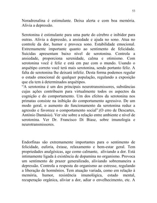 53
Noradrenalina é estimulante. Deixa alerta e com boa memória.
Alivia a depressão.
Serotonina é estimulante para uma parte do cérebro e inibidor para
outras. Alivia a depressão, a ansiedade e ajuda no sono. Atua no
controle da dor, humor e provoca sono. Estabilidade emocional.
Extremamente importante quanto ao sentimento de felicidade.
Suicidas apresentam baixo nível de serotonina. Controla a
ansiedade, proporciona serenidade, calma e otimismo. Com
serotonina você é feliz e está em paz com o mundo. Usando o
arquétipo correto você terá mais serotonina, sendo portanto feliz. A
falta de serotonina lhe deixará infeliz. Desta forma podemos regular
o estado emocional de qualquer população, regulando a exposição
que ela tem à determinados arquétipos.
“A serotonina é um dos principais neurotransmissores, substâncias
cujas ações contribuem para virtualmente todos os aspectos da
cognição e do comportamento. Um dos efeitos da serotonina nos
primatas consiste na inibição do comportamento agressivo. De um
modo geral, o aumento do funcionamento da serotonina reduz a
agressão e favorece o comportamento social”.(O erro de Descartes,
António Damásio). Ver site sobre a relação entre ambiente e nível de
serotonina. Ver Dr. Francisco Di Biase, sobre imunologia e
neurotransmissores.
Endorfinas são extremamente importantes para o sentimento de
felicidade, euforia, êxtase, relaxamento e bem-estar geral. Tem
propriedades analgésicas, age como calmante, aliviando a dor. Está
intimamente ligada à existência de dopamina no organismo. Provoca
um sentimento de prazer generalizado, aliviando sobremaneira a
depressão. Controla a resposta do organismo ao estresse, regulando
a liberação de hormônios. Tem atuação variada, como em relação à
memória, humor, resistência imunológica, estado mental,
recuperação orgânica, aliviar a dor, adiar o envelhecimento, etc. A
 