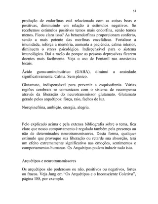 54
produção de endorfinas está relacionada com as coisas boas e
positivas, diminuindo em relação à estímulos negativos. Se
recebemos estímulos positivos temos mais endorfina, senão temos
menos. Ficou claro isso? As betaendorfinas proporcionam conforto,
sendo a mais potente das morfinas encefálicas. Fortalece a
imunidade, reforça a memória, aumenta a paciência, calma interior,
diminuem o stress psicológico. Indispensável para o sistema
imunológico. Daí a razão do porque as pessoas depressivas ficarem
doentes mais facilmente. Veja o uso de Fentanil nas anestesias
locais.
Ácido gama-aminobutírico (GABA), diminui a ansiedade
significativamente. Calma. Sem pânico.
Glutamato, indispensável para prevenir a esquisofrenia. Várias
regiões cerebrais se comunicam com o sistema de recompensa
através da liberação do neurotransmissor glutamato. Glutamato
gerado pelos arquétipos: fôrça, raio, fachos de luz.
Norepinefrina, ambição, energia, alegria.
Pelo explicado acima e pela extensa bibliografia sobre o tema, fica
claro que nosso comportamento é regulado também pela presença ou
não de determinados neurotransmissores. Desta forma, qualquer
estímulo que provoque sua liberação ou retarde sua absorção, terá
um efeito extremamente significativo nas emoções, sentimentos e
comportamentos humanos. Os Arquétipos podem induzir tudo isto.
Arquétipos e neurotransmissores
Os arquétipos são poderosos ou não, positivos ou negativos, fortes
ou fracos. Veja Jung em “Os Arquétipos e o Inconsciente Coletivo”,
página 188, por exemplo.
 