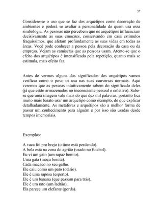 57
Considere-se o uso que se faz dos arquétipos como decoração de
ambientes e poderá se avaliar a personalidade de quem usa essa
simbologia. As pessoas não percebem que os arquétipos influenciam
decisivamente as suas emoções, conservando em casa estímulos
fraquíssimos, que afetam profundamente as suas vidas em todas as
áreas. Você pode conhecer a pessoa pela decoração da casa ou da
empresa. Vejam as camisetas que as pessoas usam. Atente-se que o
efeito dos arquétipos é intensificado pela repetição, quanto mais se
estimula, mais efeito faz.
Antes de vermos alguns dos significados dos arquétipos vamos
verificar como o povo os usa nas suas conversas normais. Aqui
veremos que as pessoas intuitivamente sabem do significado deles
(já que estão armazenados no inconsciente pessoal e coletivo). Sabe-
se que uma imagem vale mais do que dez mil palavras, portanto fica
muito mais barato usar um arquétipo como exemplo, do que explicar
detalhadamente. As metáforas e arquétipos são a melhor forma de
passar um conhecimento para alguém e por isso são usadas desde
tempos imemoriais.
Exemplos:
A vaca foi pro brejo (o time está perdendo).
A bola está na zona do agrião (usado no futebol).
Eu vi um gato (um rapaz bonito).
Uma gata (moça bonita).
Cada macaco no seu galho.
Ele caiu como um pato (otário).
Ele é uma raposa (esperto).
Ele é um banana (que passam para trás).
Ele é um rato (um ladrão).
Ela parece um elefante (gorda).
 