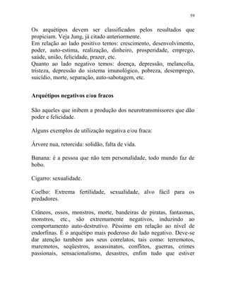 59
Os arquétipos devem ser classificados pelos resultados que
propiciam. Veja Jung, já citado anteriormente.
Em relação ao lado positivo temos: crescimento, desenvolvimento,
poder, auto-estima, realização, dinheiro, prosperidade, emprego,
saúde, união, felicidade, prazer, etc.
Quanto ao lado negativo temos: doença, depressão, melancolia,
tristeza, depressão do sistema imunológico, pobreza, desemprego,
suicídio, morte, separação, auto-sabotagem, etc.
Arquétipos negativos e/ou fracos
São aqueles que inibem a produção dos neurotransmissores que dão
poder e felicidade.
Alguns exemplos de utilização negativa e/ou fraca:
Árvore nua, retorcida: solidão, falta de vida.
Banana: é a pessoa que não tem personalidade, todo mundo faz de
bobo.
Cigarro: sexualidade.
Coelho: Extrema fertilidade, sexualidade, alvo fácil para os
predadores.
Crâneos, ossos, monstros, morte, bandeiras de piratas, fantasmas,
monstros, etc., são extremamente negativos, induzindo ao
comportamento auto-destrutivo. Péssimo em relação ao nível de
endorfinas. É o arquétipo mais poderoso do lado negativo. Deve-se
dar atenção também aos seus correlatos, tais como: terremotos,
maremotos, seqüestros, assassinatos, conflitos, guerras, crimes
passionais, sensacionalismo, desastres, enfim tudo que estiver
 