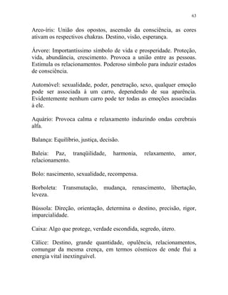 63
Arco-íris: União dos opostos, ascensão da consciência, as cores
ativam os respectivos chakras. Destino, visão, esperança.
Árvore: Importantíssimo símbolo de vida e prosperidade. Proteção,
vida, abundância, crescimento. Provoca a união entre as pessoas.
Estimula os relacionamentos. Poderoso símbolo para induzir estados
de consciência.
Automóvel: sexualidade, poder, penetração, sexo, qualquer emoção
pode ser associada à um carro, dependendo de sua aparência.
Evidentemente nenhum carro pode ter todas as emoções associadas
à ele.
Aquário: Provoca calma e relaxamento induzindo ondas cerebrais
alfa.
Balança: Equilíbrio, justiça, decisão.
Baleia: Paz, tranqüilidade, harmonia, relaxamento, amor,
relacionamento.
Bolo: nascimento, sexualidade, recompensa.
Borboleta: Transmutação, mudança, renascimento, libertação,
leveza.
Bússola: Direção, orientação, determina o destino, precisão, rigor,
imparcialidade.
Caixa: Algo que protege, verdade escondida, segredo, útero.
Cálice: Destino, grande quantidade, opulência, relacionamentos,
comungar da mesma crença, em termos cósmicos de onde flui a
energia vital inextinguível.
 