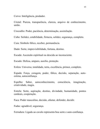 65
Corvo: Inteligência, predador.
Cristal: Pureza, transparência, clareza, arquivo de conhecimento,
união.
Crocodilo: Poder, paciência, determinação, assimilação.
Cubo: Solidez, estabilidade, firmeza, solidez, segurança, completo.
Cuia: Símbolo fálico, receber, permanência.
Dado: Sorte, imprevisibilidade, fortuna, destino.
Escada: Ascensão espiritual ou descida ao inconsciente.
Escudo: Defesa, amparo, auxílio, proteção.
Esfera: Universo, totalidade, terra, excelência, primor, completo.
Espada: Força, coragem, poder, fálico, decisão, separação, auto-
estima, autoconfiança.
Espelho: Saber, autoconhecimento, consciência, imaginação,
criatividade, magia.
Estrela: Sorte, aspiração, destino, divindade, humanidade, pontos
cardeais, cooperação.
Faca: Poder masculino, decisão, afastar, defender, decidir.
Fadas: agradável, segurança.
Ferradura: Ligada ao cavalo representa boa sorte e auto-confiança.
 
